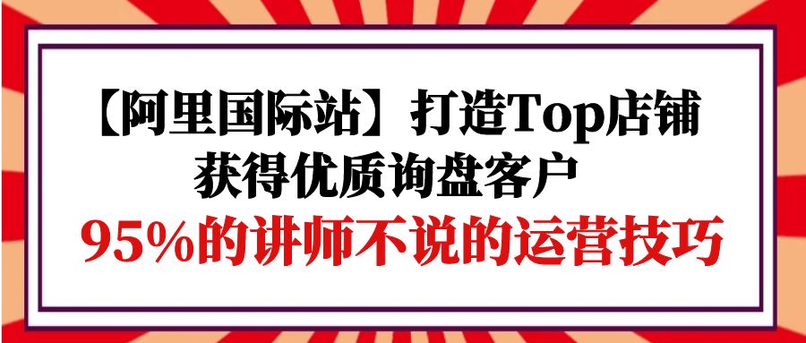 【阿里国际站】打造Top店铺-获得优质询盘客户，95%的讲师不说的运营技巧睿集资源栈-网赚项目-副业赚钱-互联网创业-资源整合睿集资源栈