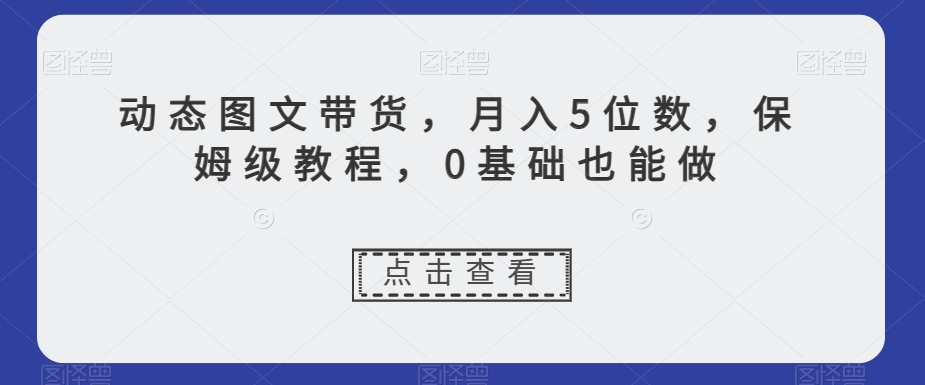 动态图文带货，月入5位数，保姆级教程，0基础也能做【揭秘】睿集资源栈-网赚项目-副业赚钱-互联网创业-资源整合睿集资源栈