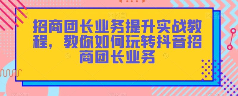 招商团长业务提升实战教程，教你如何玩转抖音招商团长业务睿集资源栈-网赚项目-副业赚钱-互联网创业-资源整合睿集资源栈