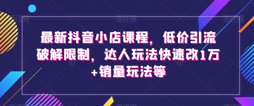 最新抖音小店课程，低价引流破解限制，达人玩法快速改1万+销量玩法等睿集资源栈-网赚项目-副业赚钱-互联网创业-资源整合睿集资源栈