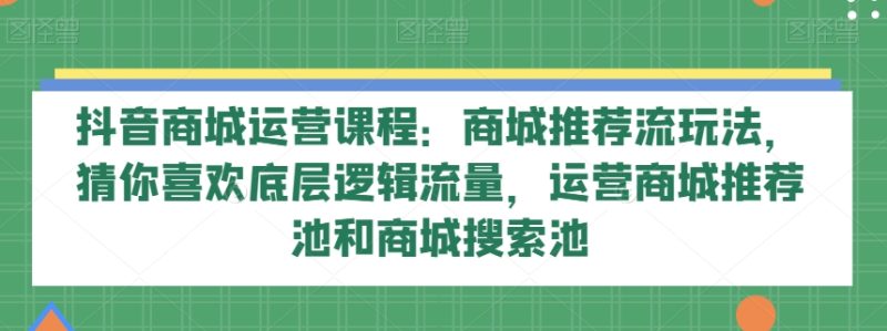 抖音商城运营课程：商城推荐流玩法，猜你喜欢底层逻辑流量，运营商城推荐池和商城搜索池睿集资源栈-网赚项目-副业赚钱-互联网创业-资源整合睿集资源栈