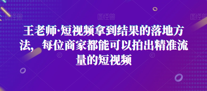 王老师·短视频拿到结果的落地方法，每位商家都能可以拍出精准流量的短视频睿集资源栈-网赚项目-副业赚钱-互联网创业-资源整合睿集资源栈