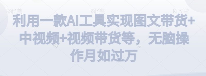利用一款AI工具实现图文带货+中视频+视频带货等，无脑操作月如过万睿集资源栈-网赚项目-副业赚钱-互联网创业-资源整合睿集资源栈