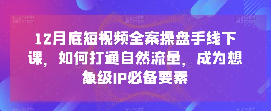 12月底短视频全案操盘手线下课，如何打通自然流量，成为想象级IP必备要素睿集资源栈-网赚项目-副业赚钱-互联网创业-资源整合睿集资源栈