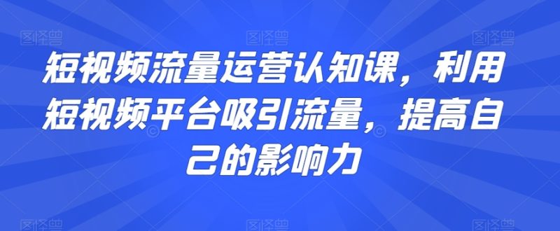 短视频流量运营认知课，利用短视频平台吸引流量，提高自己的影响力睿集资源栈-网赚项目-副业赚钱-互联网创业-资源整合睿集资源栈