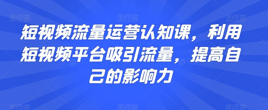 短视频流量运营认知课，利用短视频平台吸引流量，提高自己的影响力睿集资源栈-网赚项目-副业赚钱-互联网创业-资源整合睿集资源栈