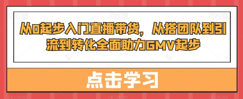 从0起步入门直播带货，​从搭团队到引流到转化全面助力GMV起步睿集资源栈-网赚项目-副业赚钱-互联网创业-资源整合睿集资源栈