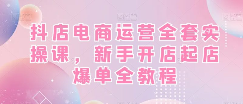 抖店电商运营全套实操课，新手开店起店爆单全教程睿集资源栈-网赚项目-副业赚钱-互联网创业-资源整合睿集资源栈