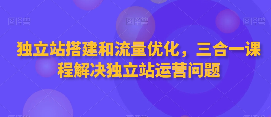 独立站搭建和流量优化，三合一课程解决独立站运营问题睿集资源栈-网赚项目-副业赚钱-互联网创业-资源整合睿集资源栈