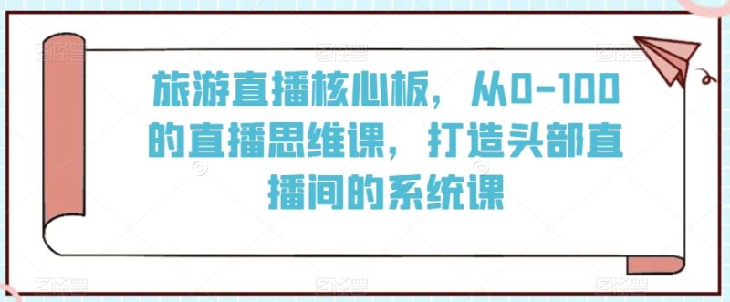 旅游直播核心板，从0-100的直播思维课，打造头部直播间的系统课睿集资源栈-网赚项目-副业赚钱-互联网创业-资源整合睿集资源栈
