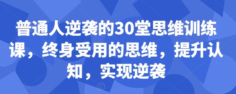 普通人逆袭的30堂思维训练课，​终身受用的思维，提升认知，实现逆袭睿集资源栈-网赚项目-副业赚钱-互联网创业-资源整合睿集资源栈