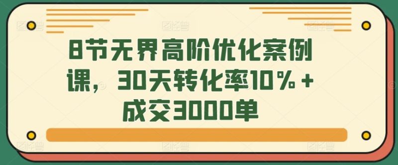 8节无界高阶优化案例课，30天转化率10%+成交3000单睿集资源栈-网赚项目-副业赚钱-互联网创业-资源整合睿集资源栈