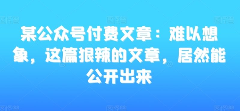 某公众号付费文章：难以想象，这篇狠辣的文章，居然能公开出来睿集资源栈-网赚项目-副业赚钱-互联网创业-资源整合睿集资源栈