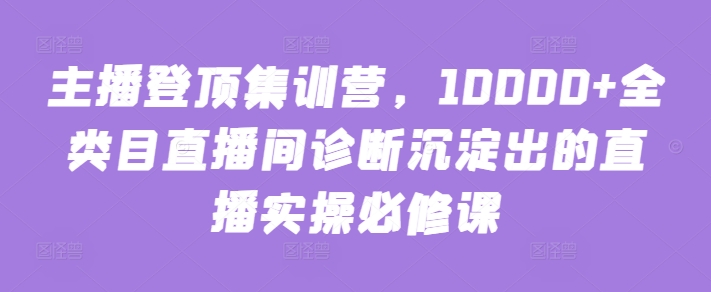 主播登顶集训营,10000+全类目直播间诊断沉淀出的直播实操必修课睿集资源栈-网赚项目-副业赚钱-互联网创业-资源整合睿集资源栈