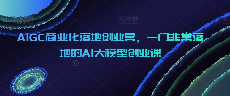 AIGC商业化落地创业营,一门非常落地的AI大模型创业课睿集资源栈-网赚项目-副业赚钱-互联网创业-资源整合睿集资源栈
