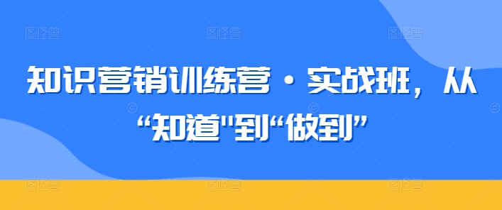 知识营销训练营·实战班，从“知道”到“做到”睿集资源栈-网赚项目-副业赚钱-互联网创业-资源整合睿集资源栈