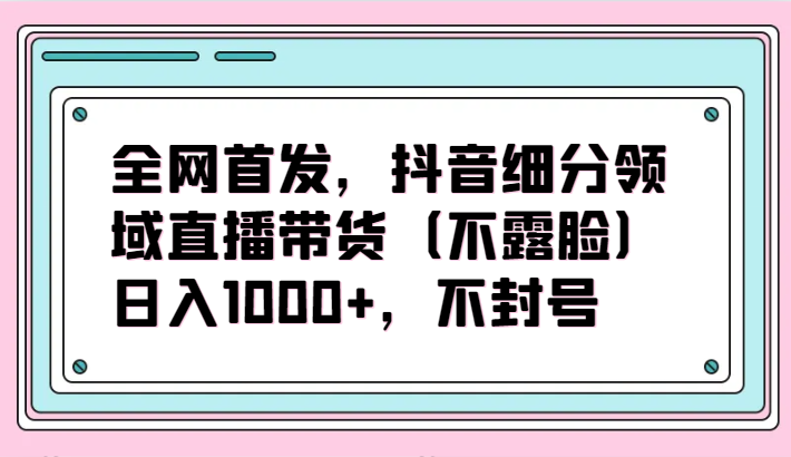 全网首发，抖音细分领域直播带货（不露脸）项目，日入1000+，不封号睿集资源栈-网赚项目-副业赚钱-互联网创业-资源整合睿集资源栈