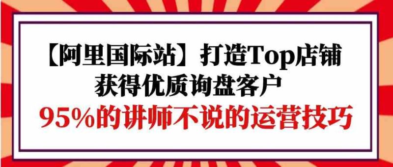 【阿里国际站】打造Top店铺-获得优质询盘客户，95%的讲师不说的运营技巧睿集资源栈-网赚项目-副业赚钱-互联网创业-资源整合睿集资源栈