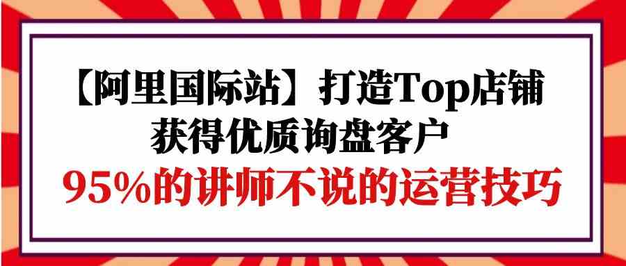 【阿里国际站】打造Top店铺-获得优质询盘客户，95%的讲师不说的运营技巧睿集资源栈-网赚项目-副业赚钱-互联网创业-资源整合睿集资源栈