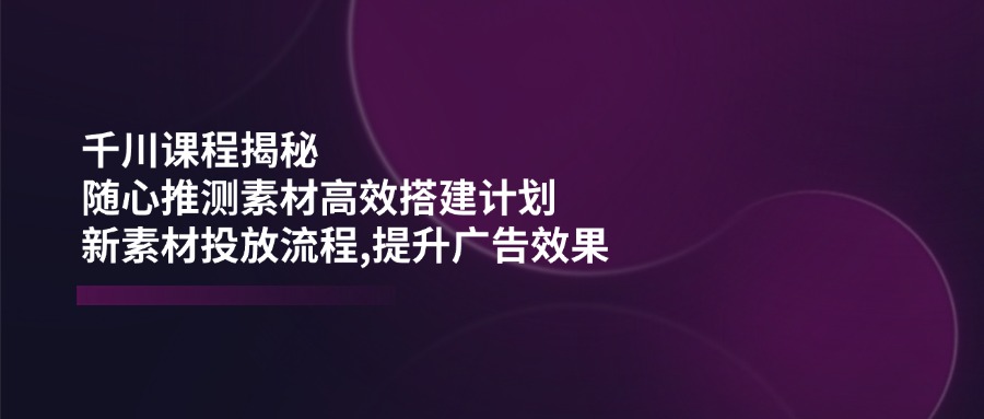 千川课程揭秘：随心推测素材高效搭建计划,新素材投放流程,提升广告效果睿集资源栈-网赚项目-副业赚钱-互联网创业-资源整合睿集资源栈