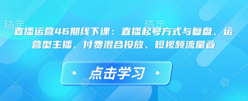 直播运营46期线下课：直播起号方式与复盘、运营型主播、付费混合投放、短视频流量叠睿集资源栈-网赚项目-副业赚钱-互联网创业-资源整合睿集资源栈