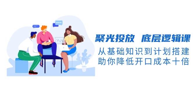 聚光投放底层逻辑课，从基础知识到计划搭建，助你降低开口成本十倍睿集资源栈-网赚项目-副业赚钱-互联网创业-资源整合睿集资源栈